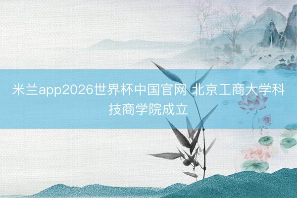 米兰app2026世界杯中国官网 北京工商大学科技商学院成立