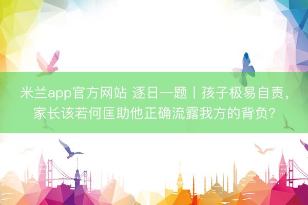 米兰app官方网站 逐日一题丨孩子极易自责，家长该若何匡助他正确流露我方的背负？