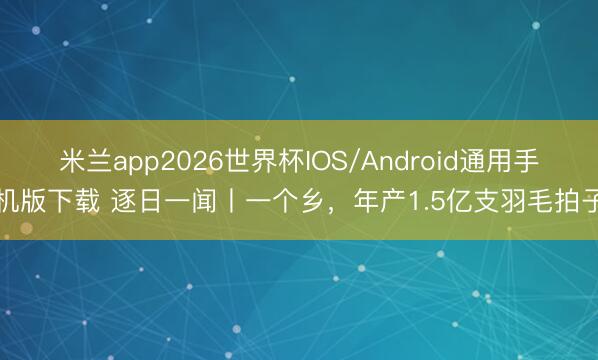 米兰app2026世界杯IOS/Android通用手机版下载 逐日一闻丨一个乡，<a href=