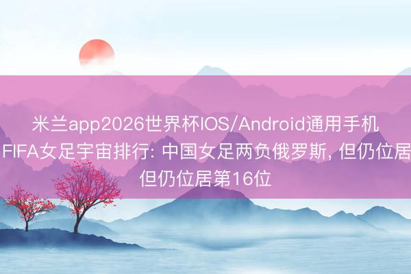 米兰app2026世界杯IOS/Android通用手机版下载 FIFA女足宇宙排行: 中国女足两负俄罗斯， 但仍位居第16位