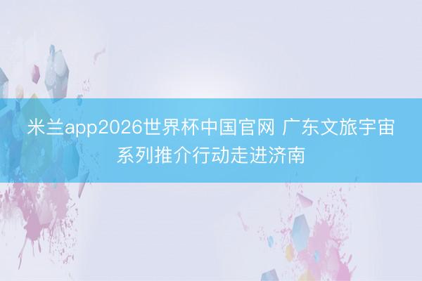 米兰app2026世界杯中国官网 广东文旅宇宙系列推介行动走进济南