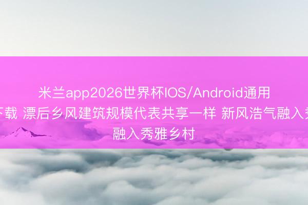 米兰app2026世界杯IOS/Android通用手机版下载 漂后乡风建筑规模代表共享一样 新风浩气融入秀雅乡村