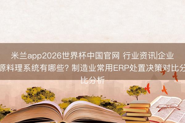 米兰app2026世界杯中国官网 行业资讯|企业资源料理系统有哪些? 制造业常用ERP处置决策对比分析