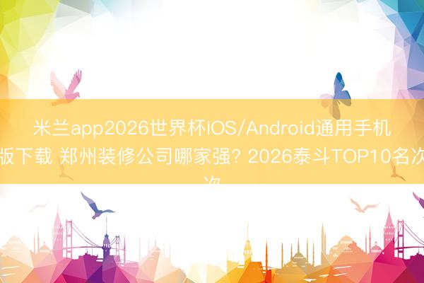 米兰app2026世界杯IOS/Android通用手机版下载 郑州装修公司哪家强? 2026泰斗TOP10名次