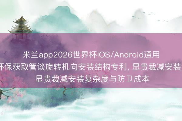 米兰app2026世界杯IOS/Android通用手机版下载 远丰环保获取管谈旋转机向安装结构专利， 显贵裁减安装复杂度与防卫成本
