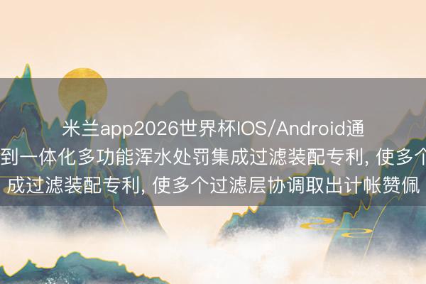 米兰app2026世界杯IOS/Android通用手机版下载 开能华宇得到一体化多功能浑水处罚集成过滤装配专利， 使多个过滤层协调取出计帐赞佩