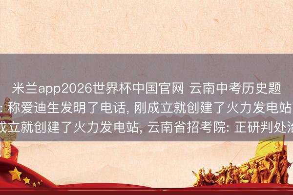米兰app2026世界杯中国官网 云南中考历史题被指存在多处初级纰谬: 称爱迪生发明了电话, 刚成立就创建了火力发电站, 云南省招考院: 正研判处治