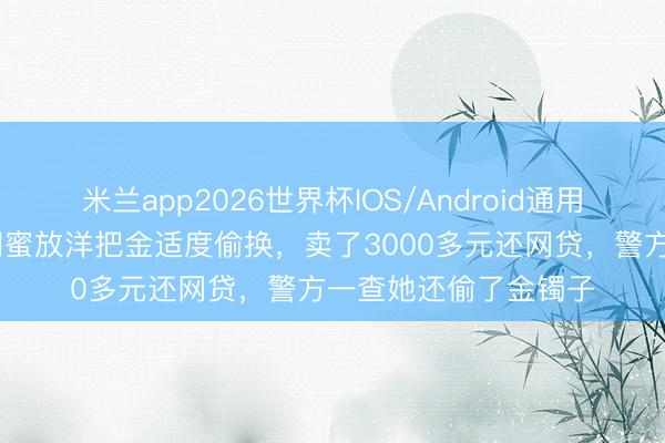 米兰app2026世界杯IOS/Android通用手机版下载 女子趁闺蜜放洋把金适度偷换,卖了3000多元还网贷,警方一查她还偷了金镯子