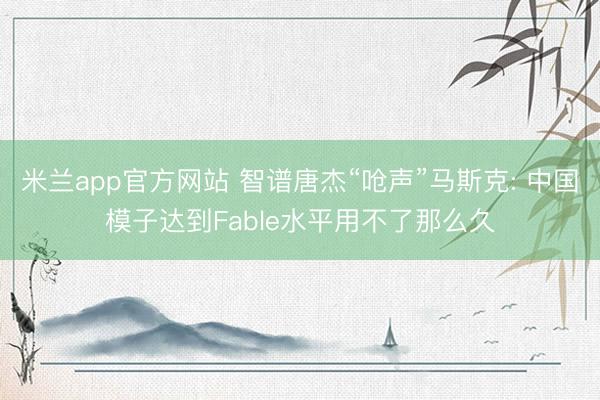 米兰app官方网站 智谱唐杰“呛声”马斯克: 中国模子达到Fable水平用不了那么久