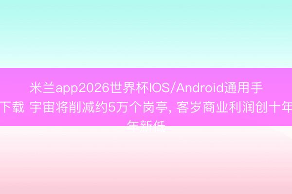 米兰app2026世界杯IOS/Android通用手机版下载 宇宙将削减约5万个岗亭, 客岁商业利润创十年新低